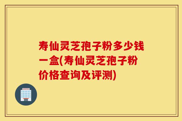 寿仙灵芝孢子粉多少钱一盒(寿仙灵芝孢子粉价格查询及评测)-第1张图片-灵芝之家 寿仙灵芝孢子粉多少钱一盒(寿仙灵芝孢子粉价格查询及评测)-第1张图片-灵芝之家