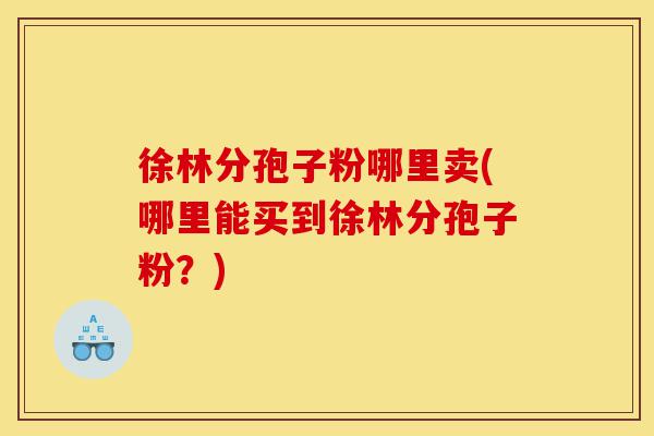 徐林分孢子粉哪里卖(哪里能买到徐林分孢子粉?)-第1张图片-灵芝之家 徐林分孢子粉哪里卖(哪里能买到徐林分孢子粉?)-第1张图片-灵芝之家