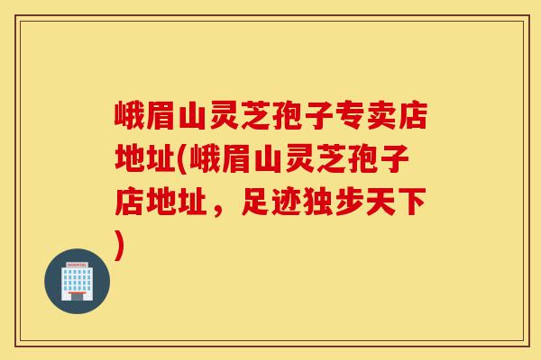 峨眉山灵芝孢子专卖店地址(峨眉山灵芝孢子店地址,足迹独步天下)-第1张图片-灵芝之家 峨眉山灵芝孢子专卖店地址(峨眉山灵芝孢子店地址,足迹独步天下)-第1张图片-灵芝之家