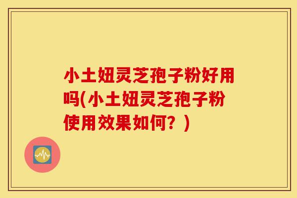 小土妞灵芝孢子粉好用吗(小土妞灵芝孢子粉使用效果如何？)-第1张图片-灵芝之家