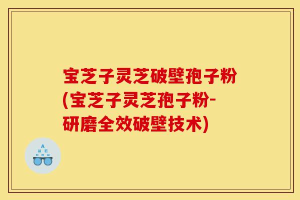 宝芝子灵芝破壁孢子粉(宝芝子灵芝孢子粉-研磨全效破壁技术)-第1张图片-灵芝之家