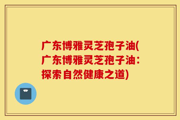 广东博雅灵芝孢子油(广东博雅灵芝孢子油:探索自然健康之道)-第1张图片-灵芝之家 广东博雅灵芝孢子油(广东博雅灵芝孢子油:探索自然健康之道)-第1张图片-灵芝之家