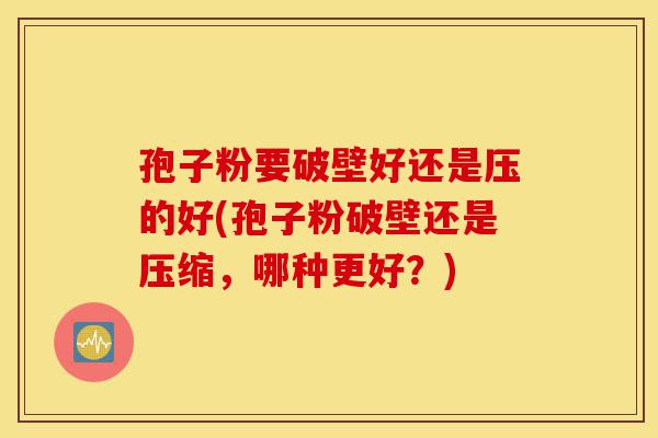 孢子粉要破壁好还是压的好(孢子粉破壁还是压缩,哪种更好?)-第1张图片-灵芝之家 孢子粉要破壁好还是压的好(孢子粉破壁还是压缩,哪种更好?)-第1张图片-灵芝之家