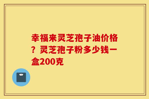 幸福来灵芝孢子油价格?灵芝孢子粉多少钱一盒200克-第1张图片-灵芝之家 幸福来灵芝孢子油价格?灵芝孢子粉多少钱一盒200克-第1张图片-灵芝之家