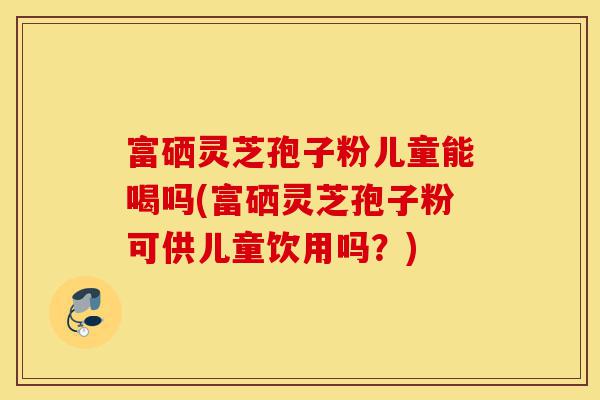 富硒灵芝孢子粉儿童能喝吗(富硒灵芝孢子粉可供儿童饮用吗?)-第1张图片-灵芝之家 富硒灵芝孢子粉儿童能喝吗(富硒灵芝孢子粉可供儿童饮用吗?)-第1张图片-灵芝之家
