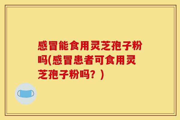 感冒能食用灵芝孢子粉吗(感冒患者可食用灵芝孢子粉吗？)-第1张图片-灵芝之家