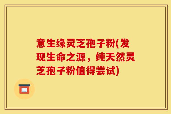 意生缘灵芝孢子粉(发现生命之源,纯天然灵芝孢子粉值得尝试)-第1张图片-灵芝之家 意生缘灵芝孢子粉(发现生命之源,纯天然灵芝孢子粉值得尝试)-第1张图片-灵芝之家