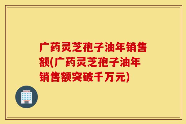 广药灵芝孢子油年销售额(广药灵芝孢子油年销售额突破千万元)-第1张图片-灵芝之家 广药灵芝孢子油年销售额(广药灵芝孢子油年销售额突破千万元)-第1张图片-灵芝之家