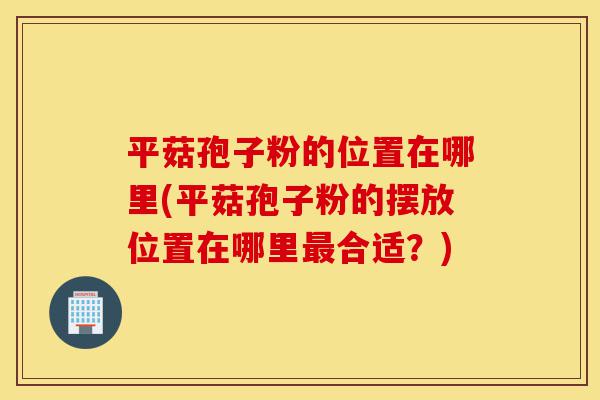 平菇孢子粉的位置在哪里(平菇孢子粉的摆放位置在哪里最合适?)-第1张图片-灵芝之家 平菇孢子粉的位置在哪里(平菇孢子粉的摆放位置在哪里最合适?)-第1张图片-灵芝之家