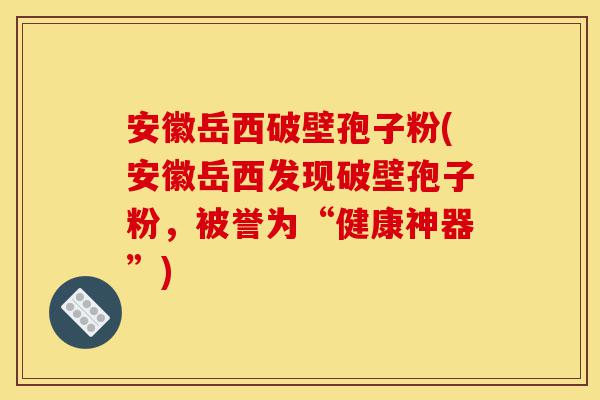 安徽岳西破壁孢子粉(安徽岳西发现破壁孢子粉，被誉为“健康神器”)-第1张图片-灵芝之家