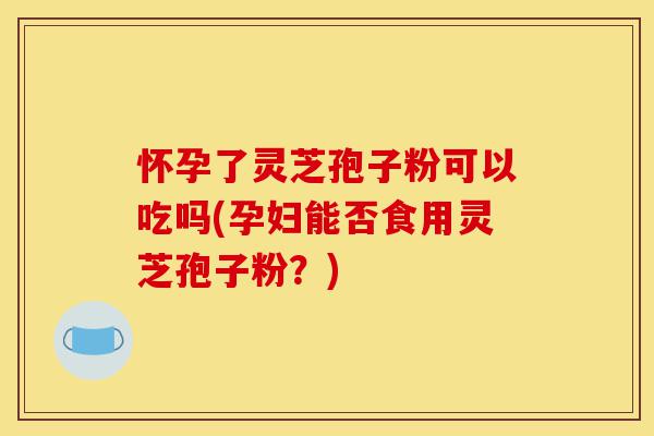怀孕了灵芝孢子粉可以吃吗(孕妇能否食用灵芝孢子粉？)-第1张图片-灵芝之家