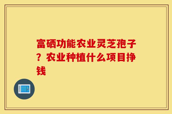 富硒功能农业灵芝孢子?农业种植什么项目挣钱-第1张图片-灵芝之家 富硒功能农业灵芝孢子?农业种植什么项目挣钱-第1张图片-灵芝之家