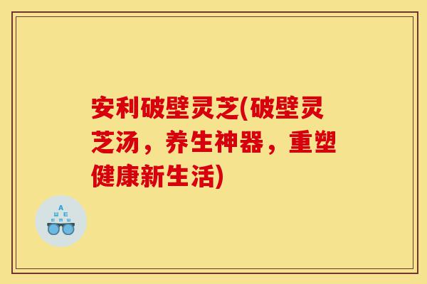 安利破壁灵芝(破壁灵芝汤,养生神器,重塑健康新生活)-第1张图片-灵芝之家 安利破壁灵芝(破壁灵芝汤,养生神器,重塑健康新生活)-第1张图片-灵芝之家