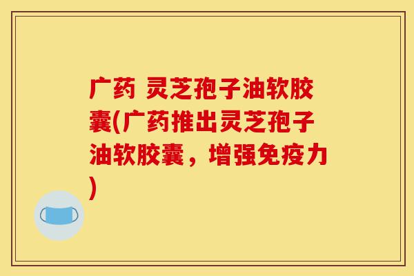 广药 灵芝孢子油软胶囊(广药推出灵芝孢子油软胶囊,增强免疫力)-第1张图片-灵芝之家 广药 灵芝孢子油软胶囊(广药推出灵芝孢子油软胶囊,增强免疫力)-第1张图片-灵芝之家