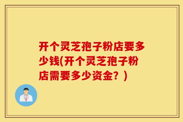 开个灵芝孢子粉店要多少钱(开个灵芝孢子粉店需要多少资金?)-第1张图片-灵芝之家 开个灵芝孢子粉店要多少钱(开个灵芝孢子粉店需要多少资金?)-第1张图片-灵芝之家