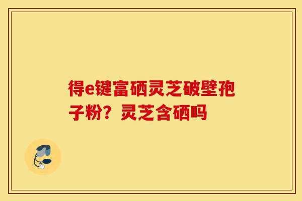 得e键富硒灵芝破壁孢子粉?灵芝含硒吗-第1张图片-灵芝之家 得e键富硒灵芝破壁孢子粉?灵芝含硒吗-第1张图片-灵芝之家