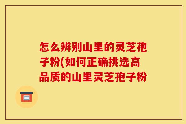 怎么辨别山里的灵芝孢子粉(如何正确挑选高品质的山里灵芝孢子粉-第1张图片-灵芝之家