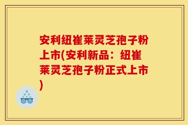 安利纽崔莱灵芝孢子粉上市(安利新品：纽崔莱灵芝孢子粉正式上市)-第1张图片-灵芝之家