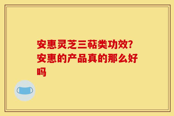 安惠灵芝三萜类功效？安惠的产品真的那么好吗-第1张图片-灵芝之家