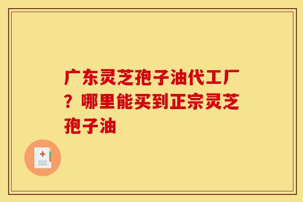 广东灵芝孢子油代工厂?哪里能买到正宗灵芝孢子油-第1张图片-灵芝之家 广东灵芝孢子油代工厂?哪里能买到正宗灵芝孢子油-第1张图片-灵芝之家