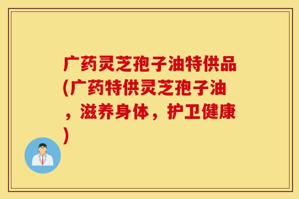 广药灵芝孢子油特供品(广药特供灵芝孢子油,滋养身体,护卫健康)-第1张图片-灵芝之家 广药灵芝孢子油特供品(广药特供灵芝孢子油,滋养身体,护卫健康)-第1张图片-灵芝之家