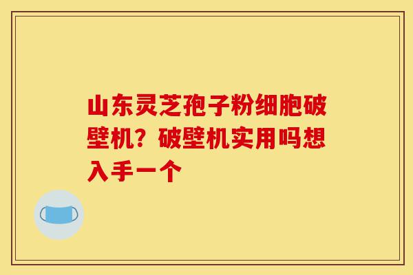 山东灵芝孢子粉细胞破壁机？破壁机实用吗想入手一个-第1张图片-灵芝之家