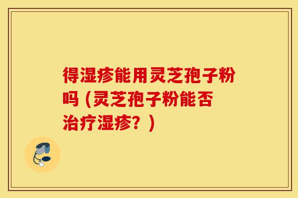 得湿疹能用灵芝孢子粉吗 (灵芝孢子粉能否治疗湿疹?)-第1张图片-灵芝之家 得湿疹能用灵芝孢子粉吗 (灵芝孢子粉能否治疗湿疹?)-第1张图片-灵芝之家