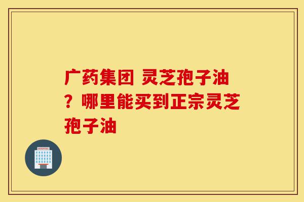 广药集团 灵芝孢子油?哪里能买到正宗灵芝孢子油-第1张图片-灵芝之家 广药集团 灵芝孢子油?哪里能买到正宗灵芝孢子油-第1张图片-灵芝之家