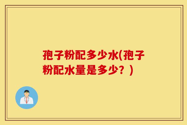 孢子粉配多少水(孢子粉配水量是多少?)-第1张图片-灵芝之家 孢子粉配多少水(孢子粉配水量是多少?)-第1张图片-灵芝之家