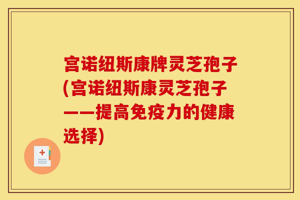宫诺纽斯康牌灵芝孢子(宫诺纽斯康灵芝孢子——提高免疫力的健康选择)-第1张图片-灵芝之家 宫诺纽斯康牌灵芝孢子(宫诺纽斯康灵芝孢子——提高免疫力的健康选择)-第1张图片-灵芝之家