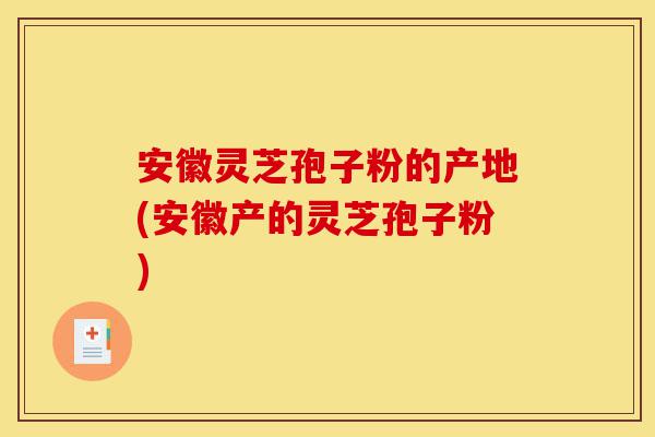 安徽灵芝孢子粉的产地(安徽产的灵芝孢子粉)-第1张图片-灵芝之家