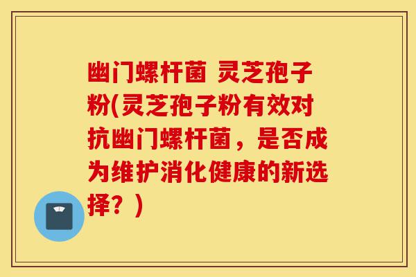 幽门螺杆菌 灵芝孢子粉(灵芝孢子粉有效对抗幽门螺杆菌,是否成为维护消化健康的新选择?)-第1张图片-灵芝之家 幽门螺杆菌 灵芝孢子粉(灵芝孢子粉有效对抗幽门螺杆菌,是否成为维护消化健康的新选择?)-第1张图片-灵芝之家