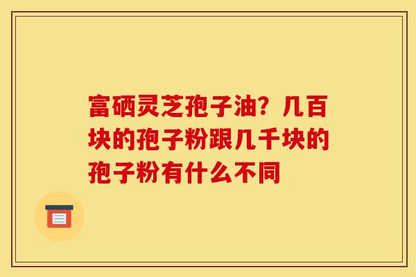 富硒灵芝孢子油？几百块的孢子粉跟几千块的孢子粉有什么不同-第1张图片-灵芝之家