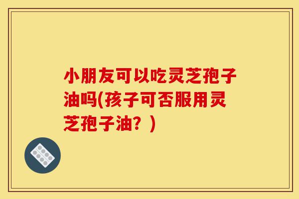 小朋友可以吃灵芝孢子油吗(孩子可否服用灵芝孢子油?)-第1张图片-灵芝之家 小朋友可以吃灵芝孢子油吗(孩子可否服用灵芝孢子油?)-第1张图片-灵芝之家