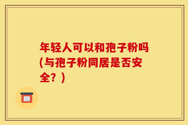 年轻人可以和孢子粉吗(与孢子粉同居是否安全?)-第1张图片-灵芝之家 年轻人可以和孢子粉吗(与孢子粉同居是否安全?)-第1张图片-灵芝之家