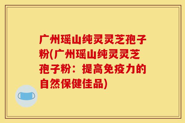 广州瑶山纯灵灵芝孢子粉(广州瑶山纯灵灵芝孢子粉:提高免疫力的自然保健佳品)-第1张图片-灵芝之家 广州瑶山纯灵灵芝孢子粉(广州瑶山纯灵灵芝孢子粉:提高免疫力的自然保健佳品)-第1张图片-灵芝之家
