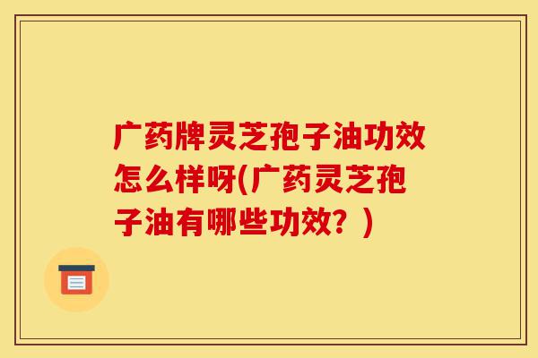 广药牌灵芝孢子油功效怎么样呀(广药灵芝孢子油有哪些功效?)-第1张图片-灵芝之家 广药牌灵芝孢子油功效怎么样呀(广药灵芝孢子油有哪些功效?)-第1张图片-灵芝之家