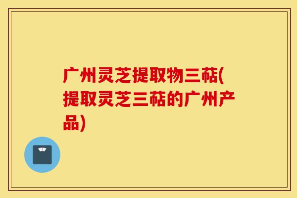 广州灵芝提取物三萜(提取灵芝三萜的广州产品)-第1张图片-灵芝之家 广州灵芝提取物三萜(提取灵芝三萜的广州产品)-第1张图片-灵芝之家