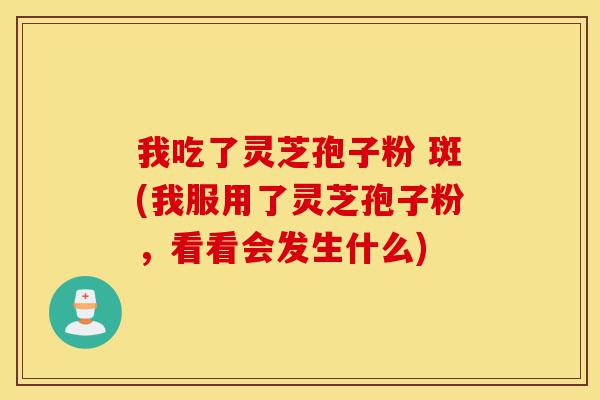 我吃了灵芝孢子粉 斑(我服用了灵芝孢子粉,看看会发生什么)-第1张图片-灵芝之家 我吃了灵芝孢子粉 斑(我服用了灵芝孢子粉,看看会发生什么)-第1张图片-灵芝之家
