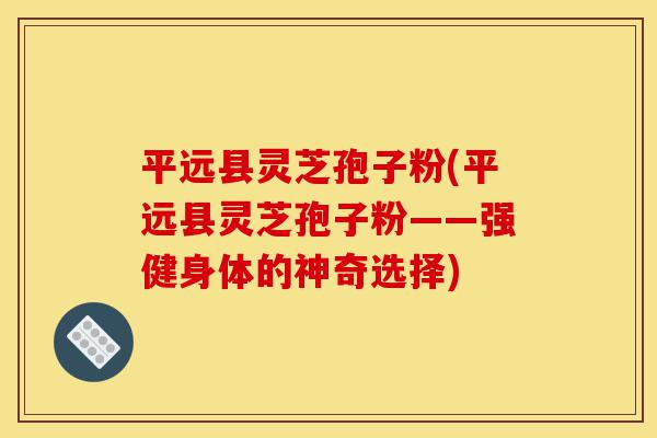 平远县灵芝孢子粉(平远县灵芝孢子粉——强健身体的神奇选择)-第1张图片-灵芝之家 平远县灵芝孢子粉(平远县灵芝孢子粉——强健身体的神奇选择)-第1张图片-灵芝之家