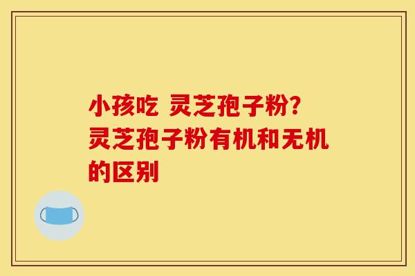 小孩吃 灵芝孢子粉?灵芝孢子粉有机和无机的区别-第1张图片-灵芝之家 小孩吃 灵芝孢子粉?灵芝孢子粉有机和无机的区别-第1张图片-灵芝之家
