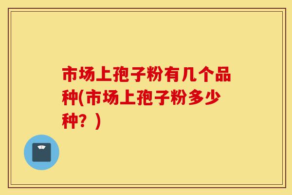 市场上孢子粉有几个品种(市场上孢子粉多少种？)-第1张图片-灵芝之家