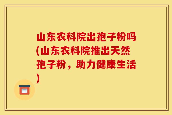 山东农科院出孢子粉吗(山东农科院推出天然孢子粉,助力健康生活)-第1张图片-灵芝之家 山东农科院出孢子粉吗(山东农科院推出天然孢子粉,助力健康生活)-第1张图片-灵芝之家