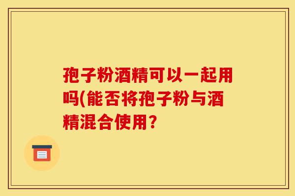 孢子粉酒精可以一起用吗(能否将孢子粉与酒精混合使用?-第1张图片-灵芝之家 孢子粉酒精可以一起用吗(能否将孢子粉与酒精混合使用?-第1张图片-灵芝之家