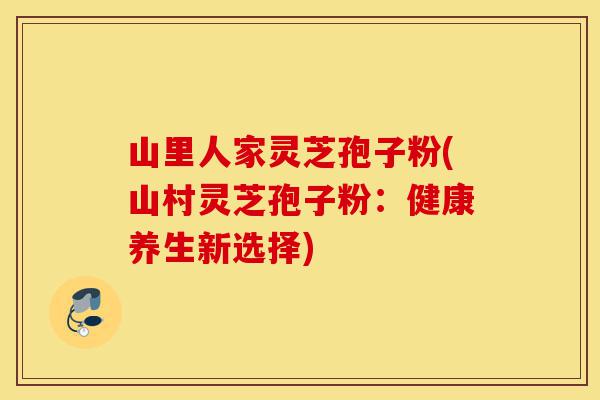 山里人家灵芝孢子粉(山村灵芝孢子粉:健康养生新选择)-第1张图片-灵芝之家 山里人家灵芝孢子粉(山村灵芝孢子粉:健康养生新选择)-第1张图片-灵芝之家