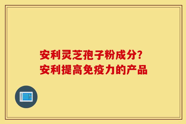 安利灵芝孢子粉成分?安利提高免疫力的产品-第1张图片-灵芝之家 安利灵芝孢子粉成分?安利提高免疫力的产品-第1张图片-灵芝之家