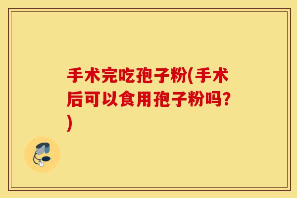 手术完吃孢子粉(手术后可以食用孢子粉吗?)-第1张图片-灵芝之家 手术完吃孢子粉(手术后可以食用孢子粉吗?)-第1张图片-灵芝之家