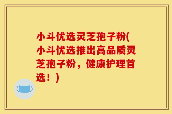 小斗优选灵芝孢子粉(小斗优选推出高品质灵芝孢子粉,健康护理首选!)-第1张图片-灵芝之家 小斗优选灵芝孢子粉(小斗优选推出高品质灵芝孢子粉,健康护理首选!)-第1张图片-灵芝之家