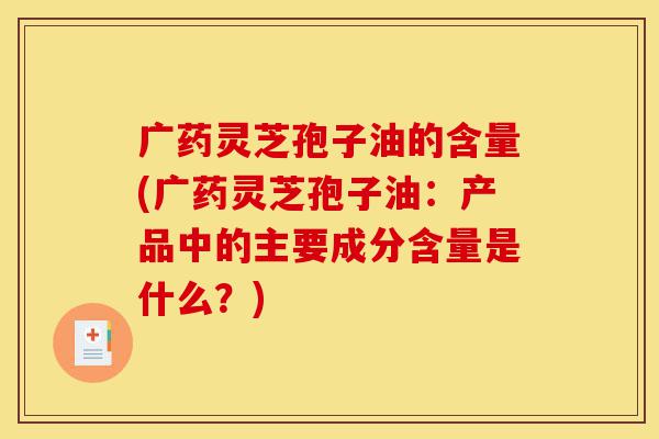 广药灵芝孢子油的含量(广药灵芝孢子油:产品中的主要成分含量是什么?)-第1张图片-灵芝之家 广药灵芝孢子油的含量(广药灵芝孢子油:产品中的主要成分含量是什么?)-第1张图片-灵芝之家