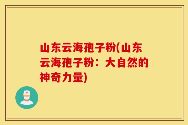 山东云海孢子粉(山东云海孢子粉:大自然的神奇力量)-第1张图片-灵芝之家 山东云海孢子粉(山东云海孢子粉:大自然的神奇力量)-第1张图片-灵芝之家
